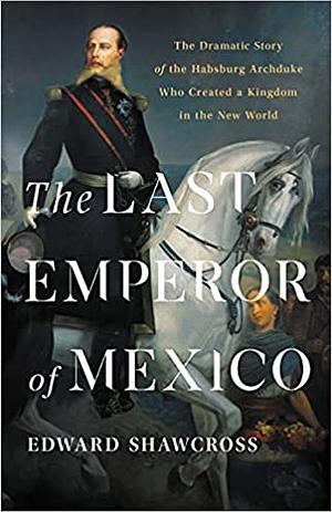 The Last Emperor of Mexico: The Dramatic Story of the Habsburg Archduke Who Created a Kingdom in the New World by Edward Shawcross