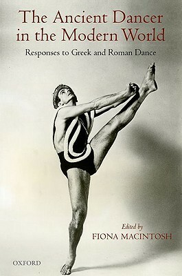 The Ancient Dancer in the Modern World: Responses to Greek and Roman Dance by Fiona Macintosh