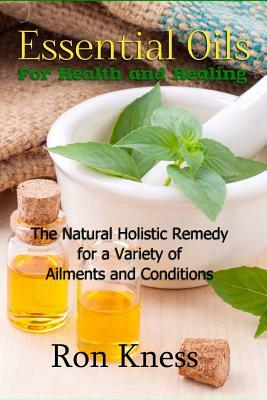 Essential Oils for Health and Healing: The Natural Holistic Remedy for a Variety of Ailments and Conditions by Ron Kness