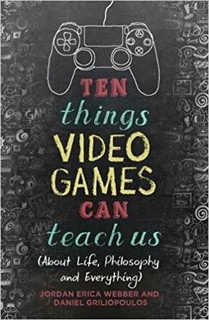 Ten Things Video Games Can Teach Us: (about life, philosophy and everything) by Jordan Erica Webber, Daniel Griliopoulos