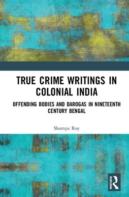 True Crime Writings in Colonial India: Offending Bodies and Darogas in Nineteenth-Century Bengal by Shampa Roy