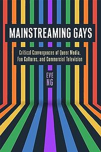 Mainstreaming Gays: Critical Convergences of Queer Media, Fan Cultures, and Commercial Television by Eve Ng