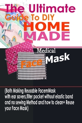 The Ultimate Guide To DIY Homemade Medical Face Mask: (Both Making Reusable Face mask With Ear Savers, Filter Pockets, Without Elastic Band And No Sew by Ann Morgan