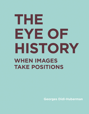 The Eye of History: When Images Take Positions by Georges Didi-Huberman