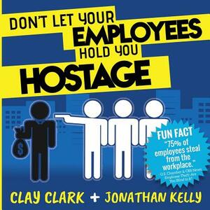 Don't Let Your Employees Hold You Hostage by Jonathan Kelly, Clay Clark