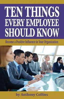 Ten Things Every Employee Should Know: Become a Positive Influence in Your Organization by Anthony Collins