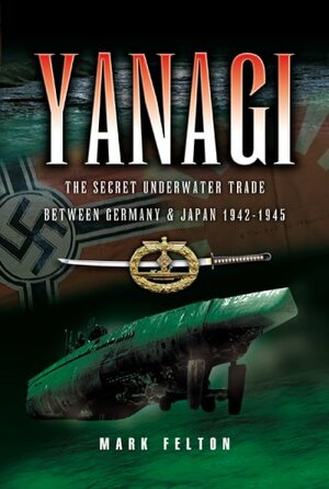 Yanagi: The Secret Underwater Trade Between Germany & Japan 1942-1945 by Mark Felton