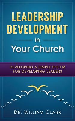 Leadership Development in Your Church: Developing a simple system for developing by William Clark