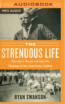 The Strenuous Life: Theodore Roosevelt and the Making of the American Athlete by Ryan Swanson