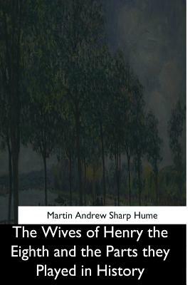 The Wives of Henry the Eighth and the Parts they Played in History by Martin Andrew Sharp Hume