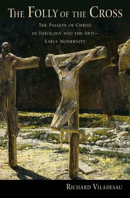 The Folly of the Cross: The Passion of Christ in Theology and the Arts in Early Modernity by Richard Viladesau