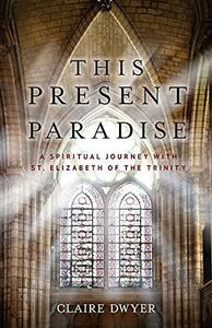 This Present Paradise: A Spiritual Journey with St. Elizabeth of the Trinity by Claire Dwyer