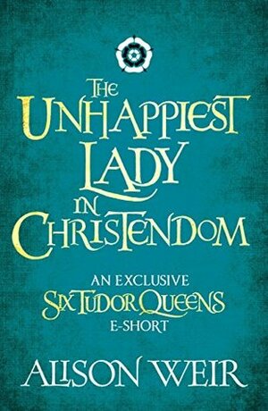 The Unhappiest Lady in Christendom by Alison Weir