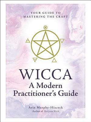 Wicca: A Modern Practitioner's Guide: Your Guide to Mastering the Craft by Arin Murphy-Hiscock