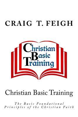 Christian Basic Training: The Basic Foundational Principles of the Christian Faith by Craig T. Feigh