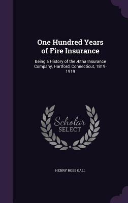 One Hundred Years of Fire Insurance: Being a History of the Ætna Insurance Company, Hartford, Connecticut, 1819-1919 by Henry Ross Gall