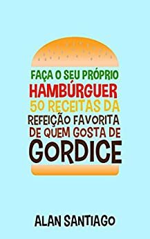 Faça o seu Próprio Hambúrguer: 50 Receitas da Refeição Favorita de quem Gosta de Gordice by Alan Silva