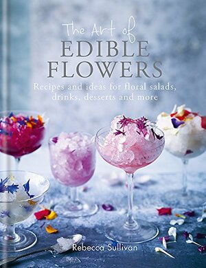 The Art of Edible Flowers: Recipes and ideas for floral salads, drinks, desserts and more by Rebecca Sullivan