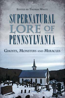 Supernatural Lore of Pennsylvania: Ghosts, Monsters and Miracles by Thomas White