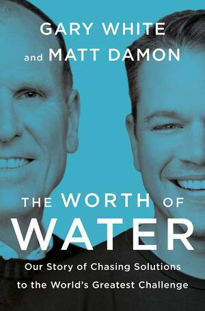 The Worth of Water: Our Story of Chasing Solutions to the World's Greatest Challenge by Gary White, Matt Damon