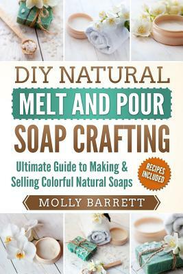 DIY Natural Melt and Pour Soap Crafting: Ultimate Guide to Making & Selling Colorful Natural Soaps by Molly Barrett
