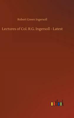 Lectures of Col. R.G. Ingersoll - Latest by Robert Green Ingersoll