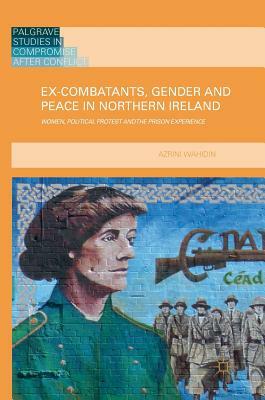 Ex-Combatants, Gender and Peace in Northern Ireland: Women, Political Protest and the Prison Experience by Azrini Wahidin