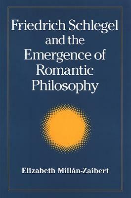 Friedrich Schlegel and the Emergence of Romantic Philosophy by Elizabeth Millán