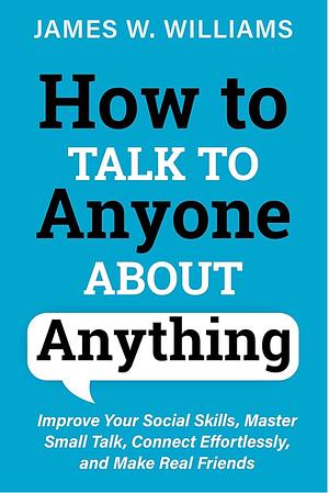 How to Talk to Anyone About Anything: Improve Your Social Skills, Master Small Talk, Connect Effortlessly, and Make Real Friends by James W. Williams