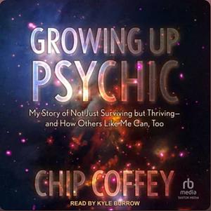 Growing Up Psychic: My Story of Not Just Surviving But Thriving--And How Others Like Me Can, Too by Chip Coffey