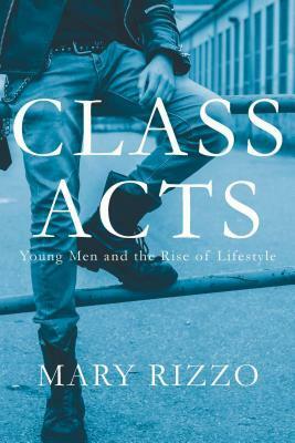 Class Acts: Young Men and the Rise of Lifestyle by Mary Rizzo