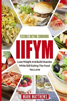 Iifym & Flexible Dieting Cookbook: Lose Weight and Build Muscles While Still Eating the Food You Love (Macro Diet) by Mark Matthews