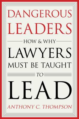 Dangerous Leaders: How and Why Lawyers Must Be Taught to Lead by Anthony C. Thompson
