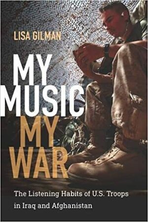 My Music, My War: The Listening Habits of U.S. Troops in Iraq and Afghanistan by Lisa Gilman