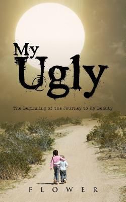 My Ugly: The Beginning of the Journey to My Beauty by Flower