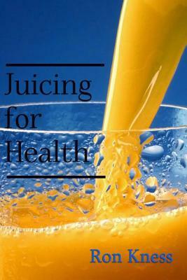 Juicing for Health: The Complete Guide to Juicing for Good Nutrition by Ron Kness