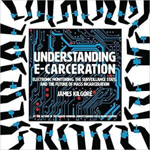 Understanding E-Carceration: Electronic Monitoring, the Surveillance State, and the Future of Mass Incarceration by James Kilgore