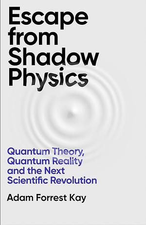 Escape from Shadow Physics: Quantum Theory, Quantum Reality and the Next Scientific Revolution by Adam Forrest Kay