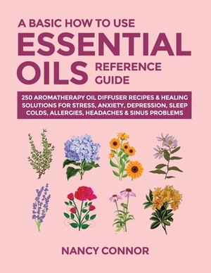 A Basic How to Use Essential Oils Reference Guide: 250 Aromatherapy Oil Diffuser Recipes & Healing Solutions For Stress, Anxiety, Depression, Sleep, C by Nancy Connor