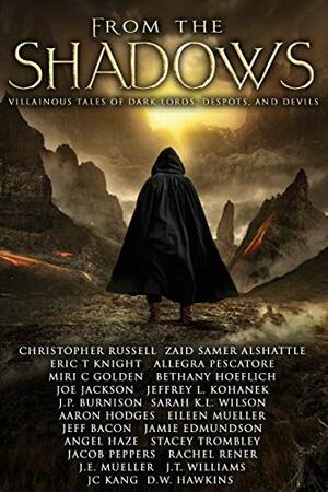 From the Shadows: Villainous Tales of Dark Lords, Despots, and Devils by Eileen Mueller, Christopher Russell, D.W. Hawkins, J.T. Williams, Joe Jackson, J.P. Burnison, Bethany Hoeflich, Aaron Hodges, Miri C. Golden, Zaid Samer Alshattle, J.C. Kang, Allegra Pescatore, Jacob Peppers, Stacey Trombley, Rachel Rener, Angel Haze, Eric T. Knight, J.E. Mueller, Jeff Bacon, Jamie Edmundson, Sarah K.L. Wilson, Jeffrey L. Kohanek