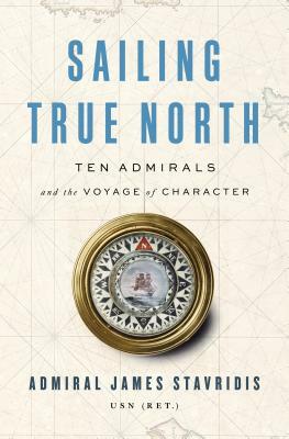 Sailing True North: Ten Admirals and the Voyage of Character by James Stavridis