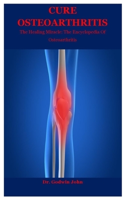 Cure Osteoarthritis: The Healing Miracle: The Encyclopedia Of Osteoarthritis by Godwin John