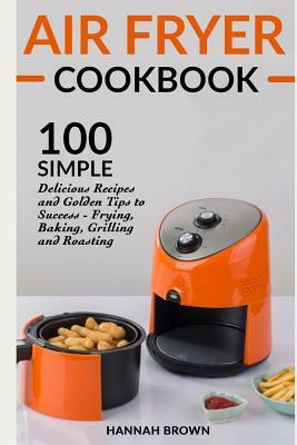 Air Fryer Cookbook: 100 Simple Delicious Recipes and Golden Tips to Success - Frying, Baking, Grilling and Roasting by Hannah Brown
