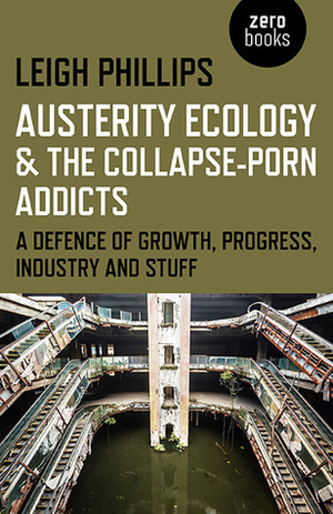 Austerity Ecology & the Collapse-Porn Addicts: A Defence of Growth, Progress, Industry and Stuff by Leigh Phillips