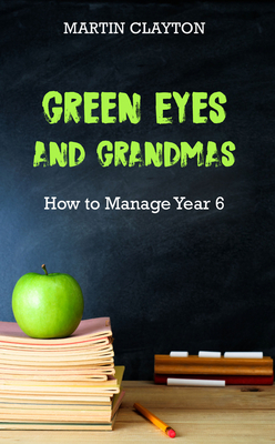 Green Eyes and Grandmas: How to Manage Year 6 by Martin Clayton
