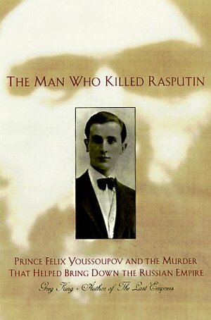 The Man Who Killed Rasputin: Prince Felix Youssoupov and the Murder That Helped Bring Down the Russian Empire by Greg King