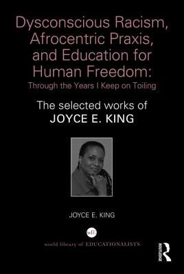 Dysconscious Racism, Afrocentric Praxis, and Education for Human Freedom: Through the Years I Keep on Toiling: The selected works of Joyce E. King by Joyce E. King