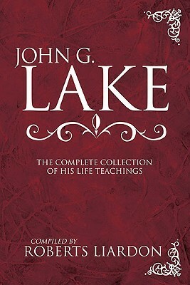 John G. Lake: The Complete Collection of His Life Teachings by John G. Lake