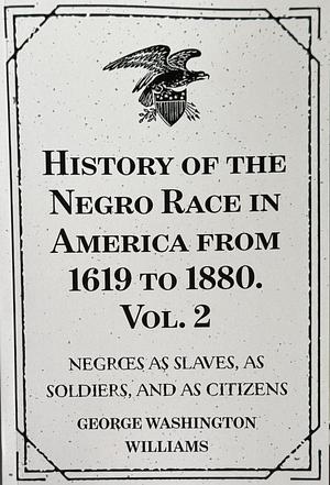 History of the Negro Race in America from 1619 to 1880. Vol. 2 : Negroes As Slaves, As Soldiers, and As Citizens by George Washington Williams