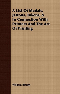 A List of Medals, Jettons, Tokens, & in Connection with Printers and the Art of Printing by William Blades